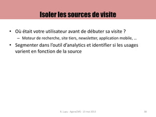 Isoler les sources de visite
• Où était votre utilisateur avant de débuter sa visite ?
– Moteur de recherche, site tiers, newsletter, application mobile, …
• Segmenter dans l’outil d’analytics et identifier si les usages
varient en fonction de la source
B. Lupu - AgoraCMS - 15 mai 2013 38
 