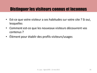 Distinguer les visiteurs connus et inconnus
• Est-ce que votre visiteur a ses habitudes sur votre site ? Si oui,
lesquelles
• Comment est-ce que les nouveaux visiteurs découvrent vos
contenus ?
• Élément pour établir des profils visiteurs/usages
B. Lupu - AgoraCMS - 15 mai 2013 39
 