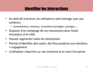 Identifier les interactions
• Au-delà de la lecture, les utilisateurs vont interagir avec vos
contenus
– Commentaires, notations, annotations partagées, partages, …
• Disposer d’un comptage de ces interactions dans l’outil
d’analytics et le CMS
• Pouvoir segmenter selon les interactions
• Permet d’identifier des sujets, des lieux propices aux réactions
= engagement
• L’utilisateur s’exprime sur vos contenus et se met à les porter
B. Lupu - AgoraCMS - 15 mai 2013 40
 