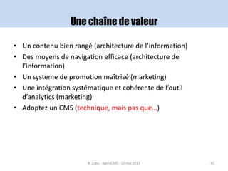 Une chaîne de valeur
• Un contenu bien rangé (architecture de l’information)
• Des moyens de navigation efficace (architecture de
l’information)
• Un système de promotion maîtrisé (marketing)
• Une intégration systématique et cohérente de l’outil
d’analytics (marketing)
• Adoptez un CMS (technique, mais pas que…)
B. Lupu - AgoraCMS - 15 mai 2013 42
 