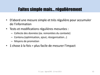 Faites simple mais… régulièrement
• D’abord une mesure simple et très régulière pour accumuler
de l’information
• Tests et modifications régulières mesurées :
– Collecte des données (ex. remontées du contexte)
– Contenu (optimisation, ajout, réorganisation…)
– Moyens de promotion
• 1 chose à la fois = plus facile de mesurer l’impact
B. Lupu - AgoraCMS - 15 mai 2013 43
 