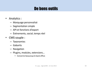 De bons outils
• Analytics :
– Marquage personnalisé
– Segmentation simple
– API et fonctions d’export
– Événements, social, temps réel
• CMS souple :
– Taxonomies
– Gabarits
– Navigation
– Plugins, modules, extensions…
• Concerne beaucoup le back office
B. Lupu - AgoraCMS - 15 mai 2013 44
 