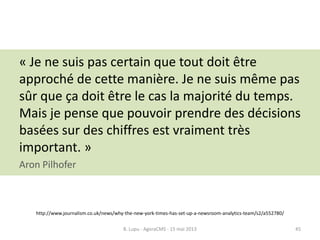 « Je ne suis pas certain que tout doit être
approché de cette manière. Je ne suis même pas
sûr que ça doit être le cas la majorité du temps.
Mais je pense que pouvoir prendre des décisions
basées sur des chiffres est vraiment très
important. »
Aron Pilhofer
http://www.journalism.co.uk/news/why-the-new-york-times-has-set-up-a-newsroom-analytics-team/s2/a552780/
B. Lupu - AgoraCMS - 15 mai 2013 45
 