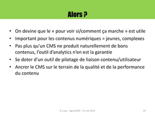 Alors ?
• On devine que le « pour voir si/comment ça marche » est utile
• Important pour les contenus numériques = jeunes, complexes
• Pas plus qu’un CMS ne produit naturellement de bons
contenus, l’outil d’analytics n’en est la garantie
• Se doter d’un outil de pilotage de liaison contenu/utilisateur
• Ancrer le CMS sur le terrain de la qualité et de la performance
du contenu
B. Lupu - AgoraCMS - 15 mai 2013 46
 