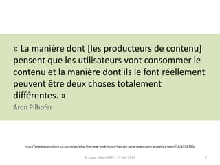 « La manière dont [les producteurs de contenu]
pensent que les utilisateurs vont consommer le
contenu et la manière dont ils le font réellement
peuvent être deux choses totalement
différentes. »
Aron Pilhofer
http://www.journalism.co.uk/news/why-the-new-york-times-has-set-up-a-newsroom-analytics-team/s2/a552780/
B. Lupu - AgoraCMS - 15 mai 2013 8
 