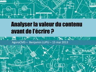 Analyser la valeur du contenu
avant de l’écrire ?
AgoraCMS – Benjamin LUPU – 15 mai 2013
© kytalpa - Fotolia.com
 