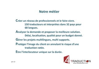 Notre métier

          Créer un réseau de professionnels et le faire vivre.
                 150 traducteurs et interprètes dans 32 pays pour
                 68 langues.
          Analyser la demande et proposer la meilleure solution.
                  Délai, localisation, qualité pour un budget donné.
          Gérer les projets multilingues, multi supports.
          Protéger l’image du client en annulant le risque d’une
                  traduction ratée.
          Etre l’interlocuteur unique sur la durée.

juin 12
 