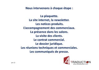 Nous intervenons à chaque étape :

                           La plaquette.
                 La site internet, la newsletter.
                       Les notices produits.
            L’accompagnement des commerciaux.
                  La présence dans les salons.
                       La visite des clients.
                     Le contrat commercial.
                      Le dossier juridique.
          Les réunions techniques et commerciales.
                  Les communiqués de presse.


juin 12
 