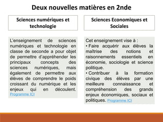 Deux nouvelles matières en 2nde
Sciences numériques et
technologie
L’enseignement de sciences
numériques et technologie en
classe de seconde a pour objet
de permettre d’appréhender les
principaux concepts des
sciences numériques, mais
également de permettre aux
élèves de comprendre le poids
croissant du numérique et les
enjeux qui en découlent.
Programme ICI
Sciences Economiques et
Sociales
Cet enseignement vise à :
• Faire acquérir aux élèves la
maîtrise des notions et
raisonnements essentiels en
économie, sociologie et science
politique.
• Contribuer à la formation
civique des élèves par une
meilleure connaissance et
compréhension des grands
enjeux économiques, sociaux et
politiques. Programme ICI
 