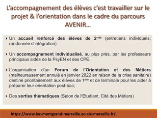 L’accompagnement des élèves c’est travailler sur le
projet & l’orientation dans le cadre du parcours
AVENIR…
Un accueil renforcé des élèves de 2nde (entretiens individuels,
randonnée d’intégration)
Un accompagnement individualisé, au plus près, par les professeurs
principaux aidés de la PsyEN et des CPE.
L’organisation d’un Forum de l’Orientation et des Métiers
(malheureusement annulé en janvier 2022 en raison de la crise sanitaire)
destiné prioritairement aux élèves de 1ère et de terminale pour les aider à
préparer leur orientation post-bac;
Des sorties thématiques (Salon de l’Etudiant, Cité des Métiers)
https://www.lyc-montgrand-marseille.ac-aix-marseille.fr/
 