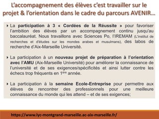 La participation à 3 « Cordées de la Réussite » pour favoriser
l’ambition des élèves par un accompagnement continu jusqu'au
baccalauréat. Nous travaillons avec Sciences Po, l’IREMAM (L'institut de
recherches et d'études sur les mondes arabes et musulmans), des labos de
recherche d’Aix-Marseille Université.
La participation à un nouveau projet de préparation à l’orientation
avec l’AMU (Aix-Marseille Université) pour améliorer la connaissance de
l’université et de ses exigences/spécificités et ainsi lutter contre les
échecs trop fréquents en 1ère année.
La participation à la semaine Ecole-Entreprise pour permettre aux
élèves de rencontrer des professionnels pour une meilleure
connaissance du monde qui les attend – et de ses exigences;
L’accompagnement des élèves c’est travailler sur le
projet & l’orientation dans le cadre du parcours AVENIR…
https://www.lyc-montgrand-marseille.ac-aix-marseille.fr/
 