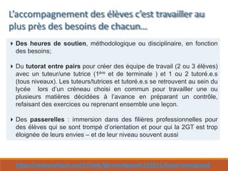 https://www.atrium-sud.fr/web/lgt-montgrand-132911/lycee-montgrand
L’accompagnement des élèves c’est travailler au
plus près des besoins de chacun…
Des heures de soutien, méthodologique ou disciplinaire, en fonction
des besoins;
Du tutorat entre pairs pour créer des équipe de travail (2 ou 3 élèves)
avec un tuteur/une tutrice (1ère et de terminale ) et 1 ou 2 tutoré.e.s
(tous niveaux). Les tuteurs/tutrices et tutoré.e.s se retrouvent au sein du
lycée lors d’un créneau choisi en commun pour travailler une ou
plusieurs matières décidées à l’avance en préparant un contrôle,
refaisant des exercices ou reprenant ensemble une leçon.
Des passerelles : immersion dans des filières professionnelles pour
des élèves qui se sont trompé d’orientation et pour qui la 2GT est trop
éloignée de leurs envies – et de leur niveau souvent aussi
 