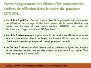 L’accompagnement des élèves c’est proposer des
ateliers de réflexion dans le cadre du parcours
CITOYEN…
Le club « Egalité » : Ce club a pour objectif de proposer une plateforme
de réflexion, de partage et d’actions autour de la sensibilisation aux
droits des femmes et des communautés LGBTQI+, de traiter du
féminisme et d’agir contre les LGBTphobies.
Le club Environnement a pour objectif de rendre les élèves acteurs de
leur environnement direct, le lycée, au travers de la mise en œuvre
d’actions issues des pratiques du développement durable .
Le Debate Club est un club permettant aux élèves du lycée de débattre
et de faire des recherches sur des sujets qui touchent à l’actualité. Tout
cela, en anglais s’il vous plaît!
https://www.lyc-montgrand-marseille.ac-aix-marseille.fr/
 