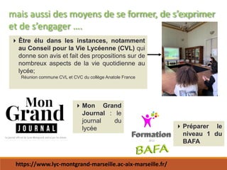 mais aussi des moyens de se former, de s’exprimer
et de s’engager ….
Être élu dans les instances, notamment
au Conseil pour la Vie Lycéenne (CVL) qui
donne son avis et fait des propositions sur de
nombreux aspects de la vie quotidienne au
lycée;
Réunion commune CVL et CVC du collège Anatole France
Mon Grand
Journal : le
journal du
lycée Préparer le
niveau 1 du
BAFA
https://www.lyc-montgrand-marseille.ac-aix-marseille.fr/
 