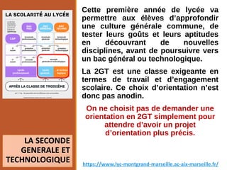 Cette première année de lycée va
permettre aux élèves d’approfondir
une culture générale commune, de
tester leurs goûts et leurs aptitudes
en découvrant de nouvelles
disciplines, avant de poursuivre vers
un bac général ou technologique.
La 2GT est une classe exigeante en
termes de travail et d’engagement
scolaire. Ce choix d’orientation n’est
donc pas anodin.
On ne choisit pas de demander une
orientation en 2GT simplement pour
attendre d’avoir un projet
d’orientation plus précis.
LA SECONDE
GENERALE ET
TECHNOLOGIQUE https://www.lyc-montgrand-marseille.ac-aix-marseille.fr/
 
