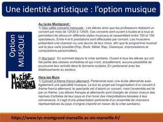 Une identité artistique : l’option musique
Option
MUSIQUE Au lycée Montgrand :
1) Des cafés concerts mensuels : Les élèves ainsi que les professeurs réalisent un
concert par mois de 12h30 à 13h05. Ces concerts sont ouvert à toutes et à tous et
permettent de découvrir différents styles musicaux et rassemblent entre 100 et 150
spectateurs. Entre 4 et 6 prestations sont effectuées par concert. Les musiciens
présentent une chanson ou une œuvre de leur choix, afin que le programme musical
soit le plus varié possible (Pop, Rock, Métal, Rap, Classique, improvisations et
compositions personnelles).
2) Big band : En sommeil depuis la crise sanitaire. Ouvert à tous les élèves qui ont
fait partie des classes orchestres et qui n’ont, actuellement, aucune possibilité de
poursuivre leur activité dans le domaine scolaire; En partenariat avec les
établissements du secteur;
Hors les Murs:
1) Concert à thème franco-allemand. Partenariat avec une école allemande avec
également une spécialité musique. Le but du projet est l’organisation d’un concert à
thème franco-allemand; le spectacle est d’abord un concert, mais l’ensemble est lié
par un thème. Les élèves français et allemands sont chargés de choisir chacun des
reprises d’artistes de leur pays et d’en livrer des interprétations laissées à leur
convenance. Il s’agit d’une présentation pertinente d’un ensemble de chansons
représentatives du pays d’origine (reporté en raison de la crise sanitaire).
https://www.lyc-montgrand-marseille.ac-aix-marseille.fr/
 
