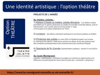 Une identité artistique : l’option théâtre
Option
THEÂTRE PROJETS DE L'ANNÉE
Au théâtre Joliette :
1) Ateliers Croisés au théâtre Joliette Minoterie : Les ateliers croisés
permettent aux 4 options partenaires du théâtre de travailler ensemble (élèves, profs et
intervenants). Les 3 autres options sont les lycées V. Hugo
et St Exupéry et la classe préparatoire de Thiers.
2) Livraison : des élèves volontaires participent à une lecture publique au théâtre.
3) Printemps des poètes en mars 2022 à l’Hôpital Européen (sur la base
du volontariat des élèves). Cette action permet aux élèves de lire des poèmes avec
des comédiens professionnels et des musiciens dans des chambres d’hôpital.
4) Spectacle de fin d’année (représentation publique) : samedi 14 mai 2022 à
18h
Au lycée Montgrand :
Lectures « théâtralisées » d’extraits d’ouvrages sur le thème du regard porté sur la
différence et la particularité de l’autre dans le cadre des « semaines » citoyennes »
https://www.lyc-montgrand-marseille.ac-aix-marseille.fr/
 