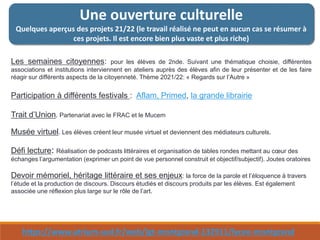 Une ouverture culturelle
Quelques aperçus des projets 21/22 (le travail réalisé ne peut en aucun cas se résumer à
ces projets. Il est encore bien plus vaste et plus riche)
Les semaines citoyennes: pour les élèves de 2nde. Suivant une thématique choisie, différentes
associations et institutions interviennent en ateliers auprès des élèves afin de leur présenter et de les faire
réagir sur différents aspects de la citoyenneté. Thème 2021/22: « Regards sur l’Autre »
Participation à différents festivals : Aflam, Primed, la grande librairie
Trait d’Union. Partenariat avec le FRAC et le Mucem
Musée virtuel. Les élèves créent leur musée virtuel et deviennent des médiateurs culturels.
Défi lecture: Réalisation de podcasts littéraires et organisation de tables rondes mettant au cœur des
échanges l’argumentation (exprimer un point de vue personnel construit et objectif/subjectif). Joutes oratoires
Devoir mémoriel, héritage littéraire et ses enjeux: la force de la parole et l’éloquence à travers
l’étude et la production de discours. Discours étudiés et discours produits par les élèves. Est également
associée une réflexion plus large sur le rôle de l’art.
https://www.atrium-sud.fr/web/lgt-montgrand-132911/lycee-montgrand
 