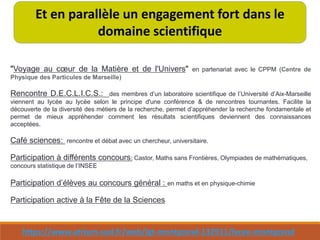 https://www.atrium-sud.fr/web/lgt-montgrand-132911/lycee-montgrand
Et en parallèle un engagement fort dans le
domaine scientifique
"Voyage au cœur de la Matière et de l'Univers" en partenariat avec le CPPM (Centre de
Physique des Particules de Marseille)
Rencontre D.E.C.L.I.C.S.: des membres d’un laboratoire scientifique de l’Université d’Aix-Marseille
viennent au lycée au lycée selon le principe d'une conférence & de rencontres tournantes. Facilite la
découverte de la diversité des métiers de la recherche, permet d’appréhender la recherche fondamentale et
permet de mieux appréhender comment les résultats scientifiques deviennent des connaissances
acceptées.
Café sciences: rencontre et débat avec un chercheur, universitaire.
Participation à différents concours: Castor, Maths sans Frontières, Olympiades de mathématiques,
concours statistique de l’INSEE
Participation d’élèves au concours général : en maths et en physique-chimie
Participation active à la Fête de la Sciences
 