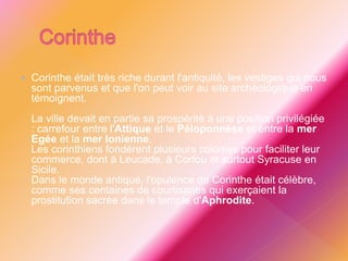  Corinthe était très riche durant l'antiquité, les vestiges qui nous
sont parvenus et que l'on peut voir au site archéologique en
témoignent.
La ville devait en partie sa prospérité à une position privilégiée
: carrefour entre l'Attique et le Péloponnèse et entre la mer
Egée et la mer Ionienne.
Les corinthiens fondèrent plusieurs colonies pour faciliter leur
commerce, dont à Leucade, à Corfou et surtout Syracuse en
Sicile.
Dans le monde antique, l'opulence de Corinthe était célèbre,
comme ses centaines de courtisanes qui exerçaient la
prostitution sacrée dans le temple d'Aphrodite.
 