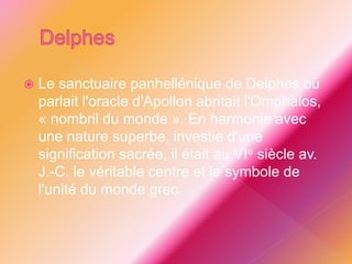  Le sanctuaire panhellénique de Delphes où
parlait l'oracle d'Apollon abritait l'Omphalos,
« nombril du monde ». En harmonie avec
une nature superbe, investie d'une
signification sacrée, il était au VIe siècle av.
J.-C. le véritable centre et le symbole de
l'unité du monde grec.
 