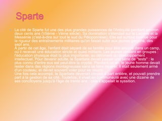  La cité de Sparte fut une des plus grandes puissances de l'Antiquité pendant environ
deux cents ans (VIIème - Vème siècle). Sa domination s'étendait sur la Laconie et la
Messénie (c'est-à-dire sur tout le sud du Péloponnèse). Elle est surtout connue pour
la rigueur des entraînements militaires qu'on faisait subir aux jeunes garçons, dès
sept ans.
À partir de cet âge, l'enfant était séparé de sa famille pour être envoyé dans un camp,
où il recevait une éducation stricte et quasi militaire. Les jeunes vivaient en groupes :
l'éducation physique était la plus importante, au détriment du développement
intellectuel. Pour devenir adulte, le Spartiate devait passer une série de "tests" : le
plus connu d'entre eux est peut-être la cryptie. Pendant un an, le jeune homme devait
rester dans des régions montagneuses sans se faire repérer. Il était seulement armé
d'un couteau, et devait souvent voler pour se nourrir.
Une fois cela accompli, le Spartiate devenait citoyen à part entière, et pouvait prendre
part à la gestion de sa cité. Toutefois, il vivait en communauté avec une dizaine de
ses concitoyens jusqu'à l'âge de trente ans : cela s'appelait le syssition.
 
