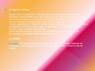  Le régime politique
Sparte était une oligarchie. Tous les citoyens pouvaient s'ils le désiraient
participer à l'Assemblée de la cité, mais le pouvoir était en fait détenu par les
plus riches de ceux-çi. Le gouvernement était composé de cinq éphores, élus
par les membres de l'Assemblée pour un an. À l'âge de soixante ans, un
citoyen appartenant à "l'élite de la cité" (c'est-à-dire riche et respecté...) avait la
possibilité de devenir un des vingt-huit gérontes qui composaient à vie le
Conseil, haute institution de l'époque.
Deux rois gouvernaient officiellement le territoire de Sparte : en fait, ils
s'occupaient plutôt des affaires religieuses de la cité.
La religion
Les dieux principaux étaient les mêmes pour tous les peuples hellènes de
l'Antiquité, mais chaque région avait ses divinités locales : c'était le cas de
Sparte.
 