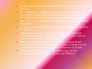  La ville d’Athènes a été habitée sans interruption pendant au moins
3000 ans.
 Au 1er millénaire a.n.è, elle est devenue une des principales villes
de la Grèce antique et ses accomplissements culturels durant le
5ème siècle a.n.è.ont créé les bases de la civilisation occidentale.
 Vers 1400 av. J.-C. elle devient un centre important de la civilisation
mycénienne.
 La ville n’a pas été pilée ou abandonnée lors de l’invasion dorienne
en 1200a.n.è..
 L’Athènes antique était très petite comparée à la mégalopole
moderne. Elle occupait, intra-muros, un espace de 2 km d'est en
ouest et un peu moins du nord au sud .
 Elle était un important centre du monde grec à cause de son
emplacement central,de son fort sur l’Acropole et l’accès à la mer,
un avantage sur ses rivales, les cités de Thèbes et de Sparte.
 Tôt dans le 1er millénaire a.n.è, elle devient une cité-État
souveraine, gouvernée d’abord par des rois d’Athènes.
 