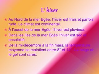  Au Nord de la mer Egée, l’hiver est frais et parfois
rude. Le climat est continental.
 À l’ouest de la mer Egée, l’hiver est pluvieux.
 Dans les îles de la mer Egée l’hiver est sec et
ensoleillé.
 De la mi-décembre à la fin mars, la température
moyenne se maintient entre 8° et 12°. La neige et
le gel sont rares.
L’ hiver
 