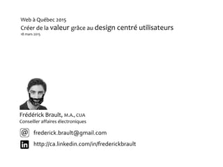 Frédérick Brault, M.A., CUA
Conseiller affaires électroniques
frederick.brault@gmail.com
http://ca.linkedin.com/in/frederickbrault
Web à Québec 2015
Créer de la valeur grâce au design centré utilisateurs
18 mars 2015
 