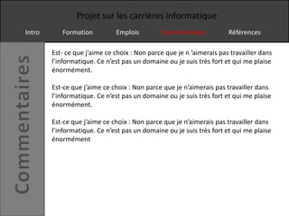 Projet sur les carrières informatique
Intro      Formation          Emplois          Commentaires           Références

        Est- ce que j’aime ce choix : Non parce que je n ’aimerais pas travailler dans
        l’informatique. Ce n’est pas un domaine ou je suis très fort et qui me plaise
        énormément.

        Est-ce que j’aime ce choix : Non parce que je n’aimerais pas travailler dans
        l’informatique. Ce n’est pas un domaine ou je suis très fort et qui me plaise
        énormément.

        Est-ce que j’aime ce choix : Non parce que je n’aimerais pas travailler dans
        l’informatique. Ce n’est pas un domaine ou je suis très fort et qui me plaise
        énormément
 