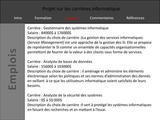 Projet sur les carrières informatique
Intro       Formation          Emplois         Commentaires           Références

        Carrière : Gestionnaire des systèmes informatique
        Salaire : 84000$ à 176000$
        Description du choix de carrière :(La gestion des services informatiques
        (Service Management) est une approche de la gestion des SI. Elle se propose
        de représenter le SI comme un ensemble de capacités organisationnelles
        permettant de fournir de la valeur à des clients sous forme de services.

        Carrière : Analyste de bases de données
        Salaire : 55600$ à 103000$
        Description du choix de carrière : il aménage et administre les éléments
        électronique selon les politiques et ses normes d’administration des donnés
        en veillant à ce que les utilisateurs informatique soient satisfaits de leurs
        besoins.

        Carrière : Analyste de la sécurité des systèmes
        Salaire : 0$ à 50 000$
        Description du choix de carrière :Il sert à protégé les systèmes informatiques
        en faisant des recherches et en mettant à l’essai.
 