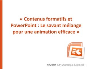 « Contenus formatifs et
PowerPoint : Le savant mélange
pour une animation efficace »

Kathy KESER, Centre Universitaire de Charleroi ASBL

1

 