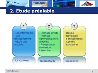 L o g o
Le contenu
1
- Les informations
- Bon
fonctionnement
-Nature des
activités
2
- Interface simple
- Interface
communicative et
attractive
- Présentation
multimédia
interactive
Interactivité
3
- Design
- Navigation
- Fonctionnalités
- Contenu
rédactionnel
Ergonomie
9MANEL Elmsalmi
2. Etude préalable
 