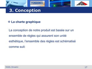 L o g o
17MANEL Elmsalmi
3. Conception
 La charte graphique
La conception de notre produit est basée sur un
ensemble de règles qui assurent son unité
esthétique, l’ensemble des règles est schématisé
comme suit:
 