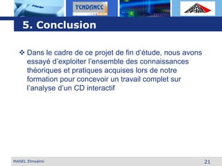L o g o
21MANEL Elmsalmi
5. Conclusion
 Dans le cadre de ce projet de fin d’étude, nous avons
essayé d’exploiter l’ensemble des connaissances
théoriques et pratiques acquises lors de notre
formation pour concevoir un travail complet sur
l’analyse d’un CD interactif
 