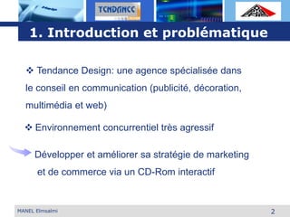 L o g o
2
1. Introduction et problématique
 Environnement concurrentiel très agressif
MANEL Elmsalmi
 Tendance Design: une agence spécialisée dans
le conseil en communication (publicité, décoration,
multimédia et web)
Développer et améliorer sa stratégie de marketing
et de commerce via un CD-Rom interactif
 