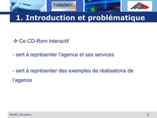 L o g o
3
- sert à représenter des exemples de réalisations de
l’agence
 Ce CD-Rom interactif
- sert à représenter l’agence et ses services
1. Introduction et problématique
MANEL Elmsalmi
 