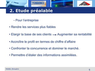 L o g o
MANEL Elmsalmi
6
2. Etude préalable
- Pour l’entreprise
• Rendre les services plus fiables
• Elargir la base de ses clients
• Accroître le profil en termes de chiffre d’affaire
• Confronter la concurrence et dominer le marché.
• Permettre d’étaler des informations assimilées.
Augmenter sa rentabilité
 