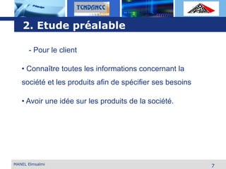 L o g o
MANEL Elmsalmi
7
2. Etude préalable
- Pour le client
• Connaître toutes les informations concernant la
société et les produits afin de spécifier ses besoins
• Avoir une idée sur les produits de la société.
 