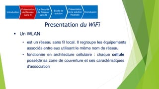 Presentation du WiFi
 Un WLAN
• est un réseau sans fil local. Il regroupe les équipements
associés entre eux utilisant le même nom de réseau
• fonctionne en architecture cellulaire : chaque cellule
possède sa zone de couverture et ses caractéristiques
d'association
Introduction
Présentation
de Réseau
sans fil
La Sécurité
de Réseau
sans fil
Etude de
solution
Présentation
de la solution
Réalisée
Conclusion
 