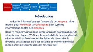 Introduction
Introduction
Présentation
de Réseau
sans fil
La Sécurité
de Réseau
sans fil
Etude de
solution
Présentation
de la solution
Réalisée
Conclusion
la sécurité informatique est l’ensemble des moyens mis en
œuvre pour minimiser la vulnérabilité d’un système
informatique contre des menaces.
Dans ce mémoire, nous nous intéressons à la problématique de
sécurité des réseaux Wi-Fi, est la vulnérabilités des standards de
sécurité Wi-Fi, et face à toutes les failles de sécurité et la
diversité des attaques qu'il est possible de monter contre les
mécanismes de sécurité dans les réseaux Wifi
 