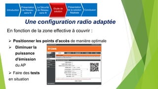 Une configuration radio adaptée
En fonction de la zone effective à couvrir :
 Positionner les points d'accès de manière optimale
 Diminuer la
puissance
d'émission
du AP
 Faire des tests
en situation
Introduction
Présentation
de Réseau
sans fil
La Sécurité
de Réseau
sans fil
Etude de
solution
Présentation
de la solution
Réalisée
Conclusion
 