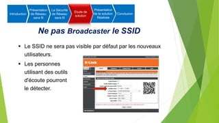 Ne pas Broadcaster le SSID
 Le SSID ne sera pas visible par défaut par les nouveaux
utilisateurs.
 Les personnes
utilisant des outils
d'écoute pourront
le détecter.
Introduction
Présentation
de Réseau
sans fil
La Sécurité
de Réseau
sans fil
Etude de
solution
Présentation
de la solution
Réalisée
Conclusion
 