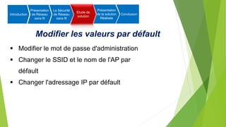 Modifier les valeurs par défault
 Modifier le mot de passe d'administration
 Changer le SSID et le nom de l'AP par
défault
 Changer l'adressage IP par défault
Introduction
Présentation
de Réseau
sans fil
La Sécurité
de Réseau
sans fil
Etude de
solution
Présentation
de la solution
Réalisée
Conclusion
 