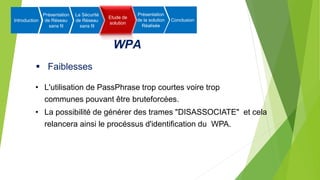 WPA
 Faiblesses
• L'utilisation de PassPhrase trop courtes voire trop
communes pouvant être bruteforcées.
• La possibilité de générer des trames "DISASSOCIATE" et cela
relancera ainsi le procéssus d'identification du WPA.
Introduction
Présentation
de Réseau
sans fil
La Sécurité
de Réseau
sans fil
Etude de
solution
Présentation
de la solution
Réalisée
Conclusion
 