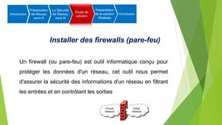 Installer des firewalls (pare-feu)
Introduction
Présentation
de Réseau
sans fil
La Sécurité
de Réseau
sans fil
Etude de
solution
Présentation
de la solution
Réalisée
Conclusion
Un firewall (ou pare-feu) est outil informatique conçu pour
protéger les données d'un réseau, cet outil nous permet
d'assurer la sécurité des informations d'un réseau en filtrant
les entrées et en contrôlant les sorties
 