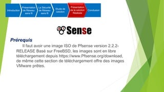 Prérequis
Il faut avoir une image ISO de Pfsense version 2.2.2-
RELEASE Basé sur FreeBSD, les images sont en libre
téléchargement depuis https://www.Pfsense.org/download,
de même cette section de téléchargement offre des images
VMware prêtes.
Introduction
Présentation
de Réseau
sans fil
La Sécurité
de Réseau
sans fil
Etude de
solution
Présentation
de la solution
Réalisée
Conclusion
Présentation
de la solution
Réalisée
 