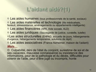  Les aides humaines (tous professionnels de la santé, sociaux)
 Les aides matérielles et technologie (lits médicalisés,
fauteuil, téléassistance, aménagements ou appartements intelligents)
 Les aides financières (APA, Aide sociale, ALD)
 Les aides juridiques (Sauvegarde de justice, curatelle, tutelle)
Les aides structurelles (EHPAD, accueils de jours, hébergements
d’urgence, hébergements temporaires, solutions de répit)
 Les aides associatives (France Alzheimer, maison de l’aidant)
Mais…
 Culpabilité, déni de l’état du conjoint, surestime de soi et de
ses capacités, mauvaise connaissance ou inexistence des
informations, peur de la pathologie et du décès, difficultés pour
obtenir de l’aide, peur d’être jugé ou incompris, honte
12
 