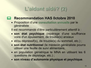  Recommandation HAS 0ctobre 2010
 Proposition d’une consultation annuelle par le
généraliste
Il est recommandé d’être particulièrement attentif à :
 son état psychique (repérage d’une souffrance
voire d'un épuisement, de trouble(s) anxieux
 et/ou dépressif(s), de trouble(s) du sommeil, etc.) ;
 son état nutritionnel (le médecin généraliste pourra
utiliser une feuille de suivi alimentaire,
 en population gériatrique le MNA en utilisant les 6
questions de dépistage, etc.) ;
 son niveau d’autonomie physique et psychique.
13
 